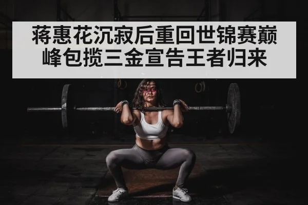 蒋惠花沉寂后重回世锦赛巅峰包揽三金宣告王者归来