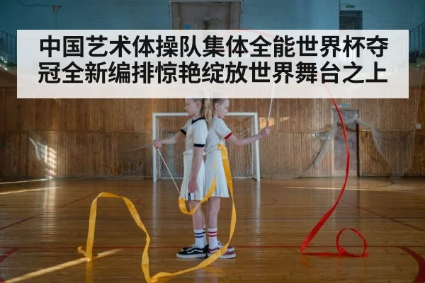中国艺术体操队集体全能世界杯夺冠全新编排惊艳绽放世界舞台之上