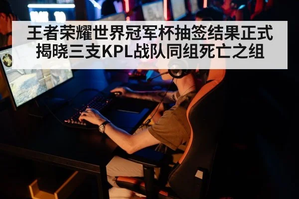 王者荣耀世界冠军杯抽签结果正式揭晓三支KPL战队同组死亡之组