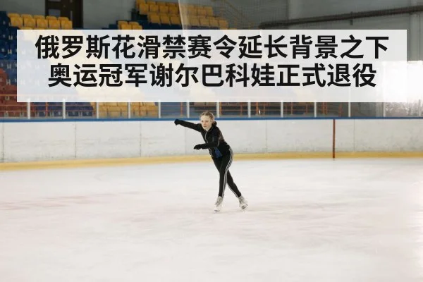 俄罗斯花滑禁赛令延长背景之下 奥运冠军谢尔巴科娃正式退役